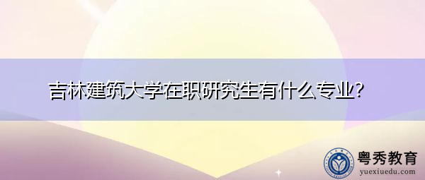 吉林建筑大学在职研究生有什么专业? 吉林建筑大学在职研究生有什么专业?