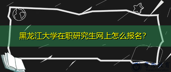 黑龙江大学在职研究生网上怎么报名? 黑龙江大学在职研究生网上怎么报名?