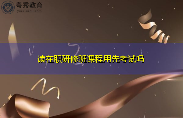 读在职研修班课程用先考试吗 读在职研修班课程用先考试吗