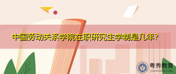中国劳动关系学院在职研究生学制是几年? 中国劳动关系学院在职研究生学制是几年?