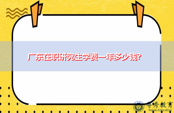 广东在职研究生学费一年多少钱? 广东在职研究生学费一年多少钱?