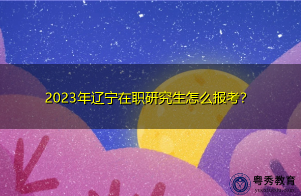 2023年辽宁在职研究生怎么报考？