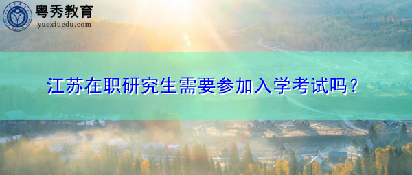 江苏在职研究生需要参加入学考试吗? 江苏在职研究生需要参加入学考试吗?