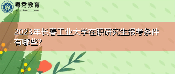 2023年长春工业大学在职研究生报考条件有哪些? 2023年长春工业大学在职研究生报考条件有哪些?