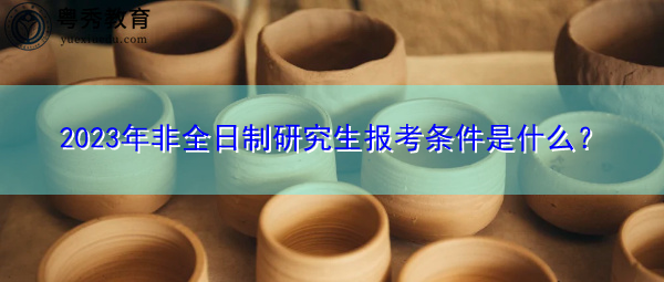 2023年非全日制研究生报考条件是什么? 2023年非全日制研究生报考条件是什么?