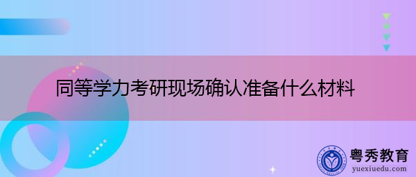 同等学力考研现场确认准备什么材料 同等学力考研现场确认准备什么材料