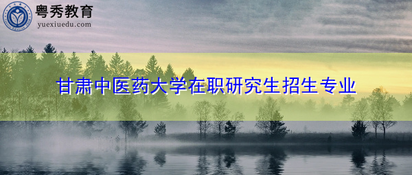 甘肃中医药大学在职研究生招生专业 甘肃中医药大学在职研究生招生专业