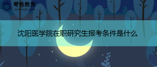 沈阳医学院在职研究生报考条件是什么 沈阳医学院在职研究生报考条件是什么