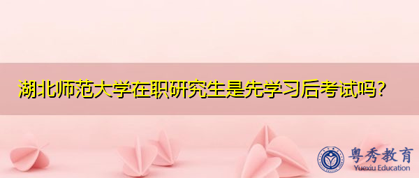 湖北师范大学在职研究生是先学习后考试吗？