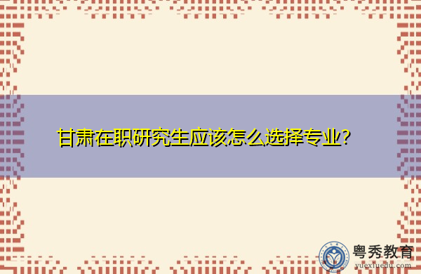 甘肃在职研究生应该怎么选择专业? 甘肃在职研究生应该怎么选择专业?