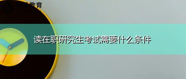 读在职研究生考试需要什么条件 读在职研究生考试需要什么条件