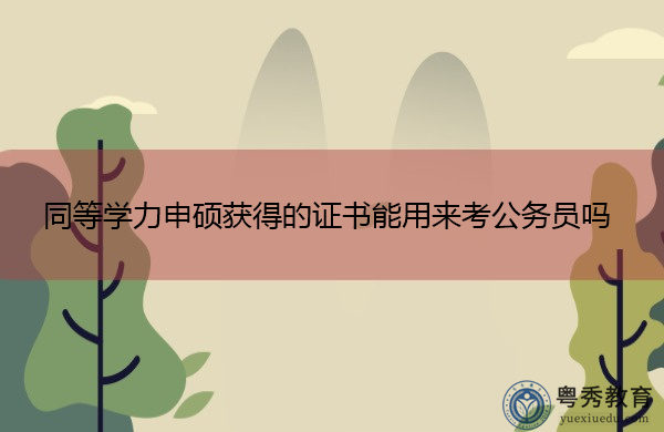 同等学力申硕获得的证书能用来考公务员吗 同等学力申硕获得的证书能用来考公务员吗