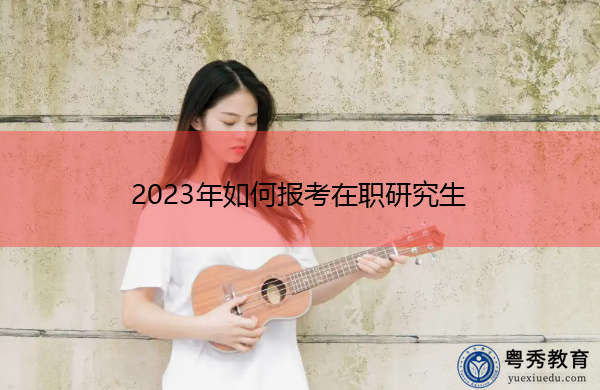 2023年如何报考在职研究生 2023年如何报考在职研究生