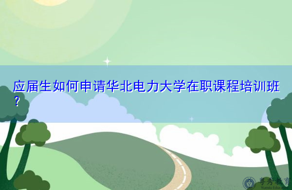 应届生如何申请华北电力大学在职课程培训班? 应届生如何申请华北电力大学在职课程培训班?