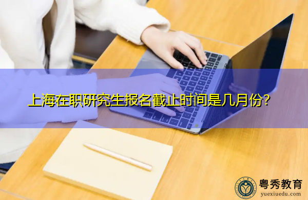 上海在职研究生报名截止时间是几月份? 上海在职研究生报名截止时间是几月份?