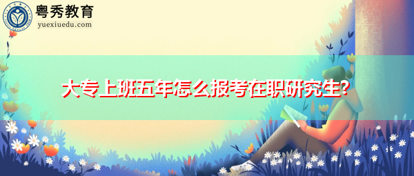 大专上班五年怎么报考在职研究生? 大专上班五年怎么报考在职研究生?
