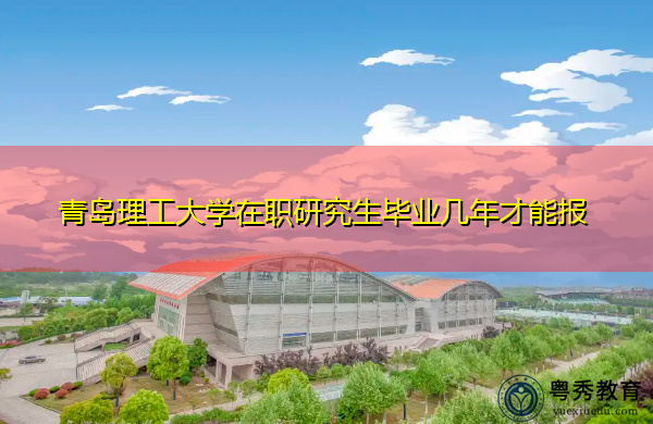 青岛理工大学在职研究生毕业几年才能报 青岛理工大学在职研究生毕业几年才能报