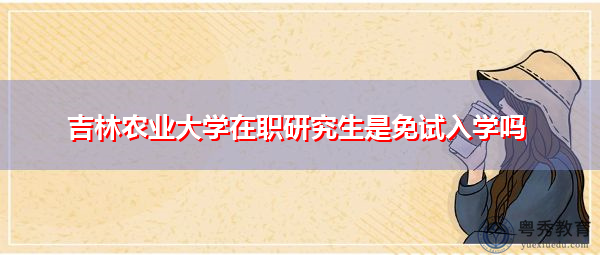 吉林农业大学在职研究生是免试入学吗 吉林农业大学在职研究生是免试入学吗