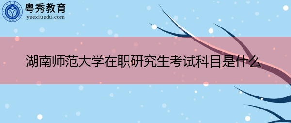 湖南师范大学在职研究生考试科目是什么 湖南师范大学在职研究生考试科目是什么