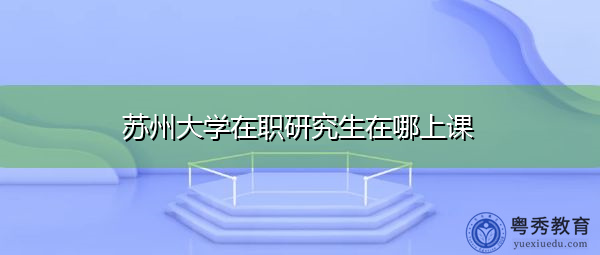 苏州大学在职研究生在哪上课 苏州大学在职研究生在哪上课