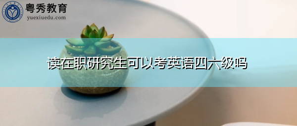 读在职研究生可以考英语四六级吗 读在职研究生可以考英语四六级吗