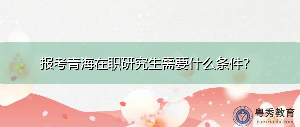 报考青海在职研究生需要什么条件？