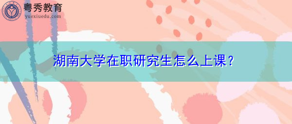 湖南大学在职研究生怎么上课? 湖南大学在职研究生怎么上课?