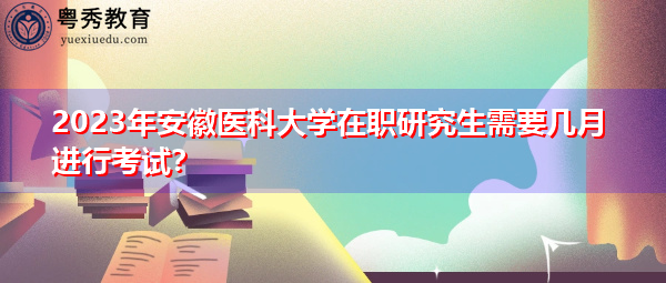 2023年安徽医科大学在职研究生需要几月进行考试? 2023年安徽医科大学在职研究生需要几月进行考试?