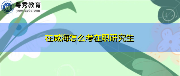 在威海怎么考在职研究生 在威海怎么考在职研究生
