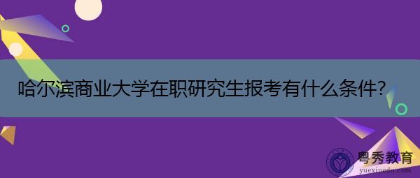 哈尔滨商业大学在职研究生报考有什么条件? 哈尔滨商业大学在职研究生报考有什么条件?