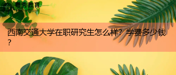 西南交通大学在职研究生怎么样？学费多少钱？