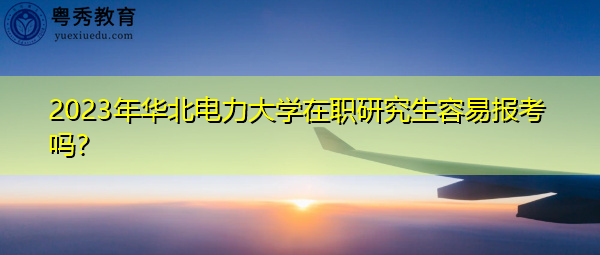 2023年华北电力大学在职研究生容易报考吗？