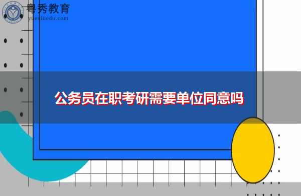公务员在职考研需要单位同意吗 公务员在职考研需要单位同意吗