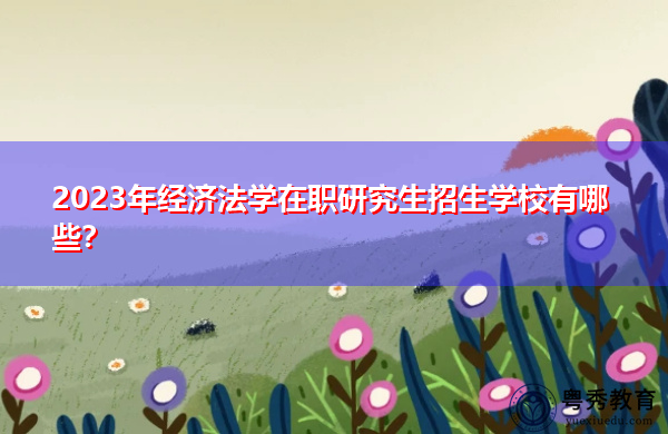 2023年经济法学在职研究生招生学校有哪些? 2023年经济法学在职研究生招生学校有哪些?