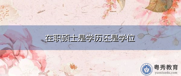 在职硕士是学历还是学位 在职硕士是学历还是学位