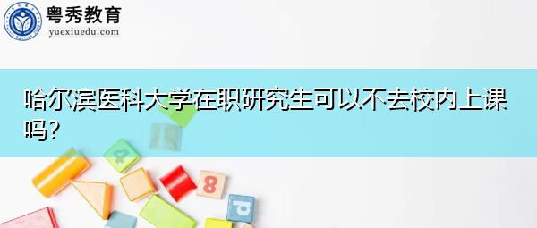 哈尔滨医科大学在职研究生可以不去校内上课吗? 哈尔滨医科大学在职研究生可以不去校内上课吗?