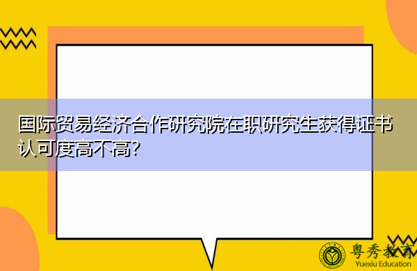 国际贸易经济合作研究院在职研究生获得证书认可度高不高? 国际贸易经济合作研究院在职研究生获得证书认可度高不高?