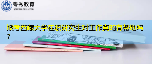 报考西藏大学在职研究生对工作真的有帮助吗? 报考西藏大学在职研究生对工作真的有帮助吗?