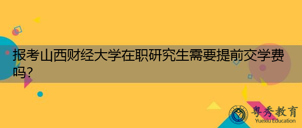 报考山西财经大学在职研究生需要提前交学费吗? 报考山西财经大学在职研究生需要提前交学费吗?