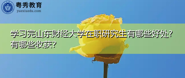 学习完山东财经大学在职研究生有哪些好处?有哪些收获？