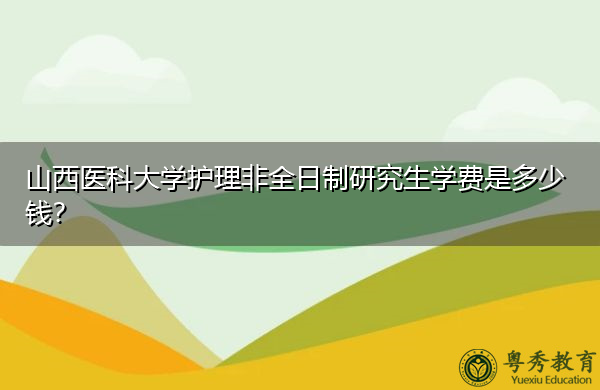 山西医科大学护理非全日制研究生学费是多少钱? 山西医科大学护理非全日制研究生学费是多少钱?