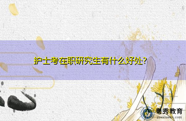 护士考在职研究生有什么好处? 护士考在职研究生有什么好处?