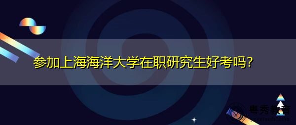 参加上海海洋大学在职研究生好考吗? 参加上海海洋大学在职研究生好考吗?