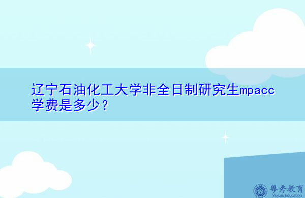 辽宁石油化工大学非全日制研究生mpacc学费是多少? 辽宁石油化工大学非全日制研究生mpacc学费是多少?