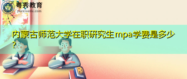 内蒙古师范大学在职研究生mpa学费是多少? 内蒙古师范大学在职研究生mpa学费是多少?