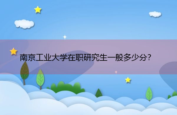南京工业大学在职研究生一般多少分? 南京工业大学在职研究生一般多少分?