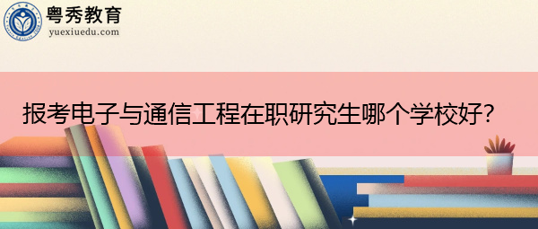 报考电子与通信工程在职研究生哪个学校好? 报考电子与通信工程在职研究生哪个学校好?