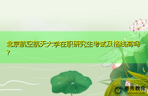 北京航空航天大学在职研究生考试及格线高吗? 北京航空航天大学在职研究生考试及格线高吗?