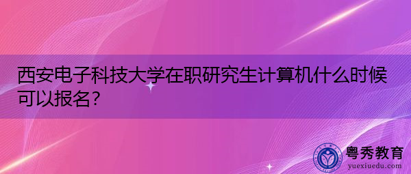西安电子科技大学在职研究生计算机什么时候可以报名? 西安电子科技大学在职研究生计算机什么时候可以报名?