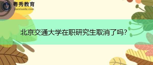 北京交通大学在职研究生取消了吗? 北京交通大学在职研究生取消了吗?